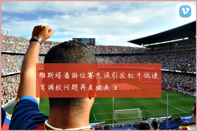维斯塔潘排位赛失误引发红牛低速弯调校问题再度被关注