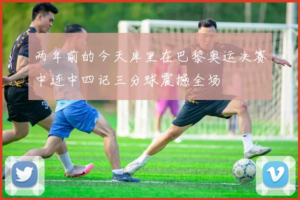 两年前的今天库里在巴黎奥运决赛中连中四记三分球震撼全场