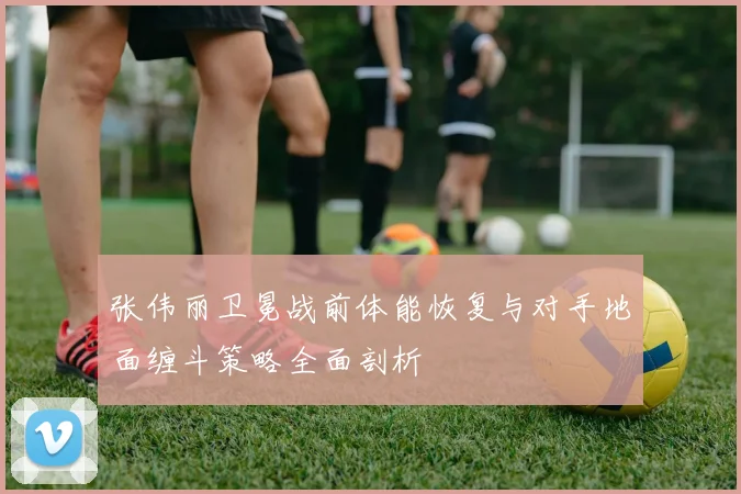 张伟丽卫冕战前体能恢复与对手地面缠斗策略全面剖析