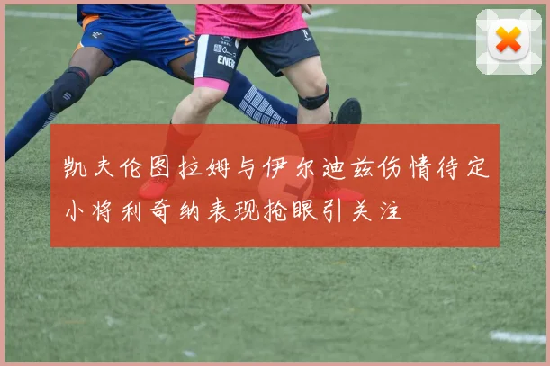 凯夫伦图拉姆与伊尔迪兹伤情待定小将利奇纳表现抢眼引关注