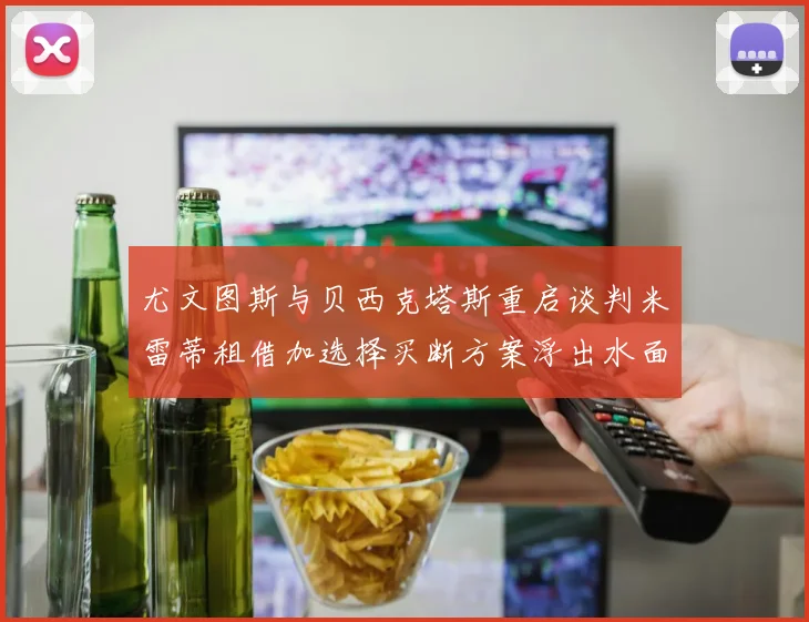 尤文图斯与贝西克塔斯重启谈判米雷蒂租借加选择买断方案浮出水面
