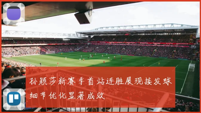 孙颖莎新赛季首站连胜展现接发球细节优化显著成效