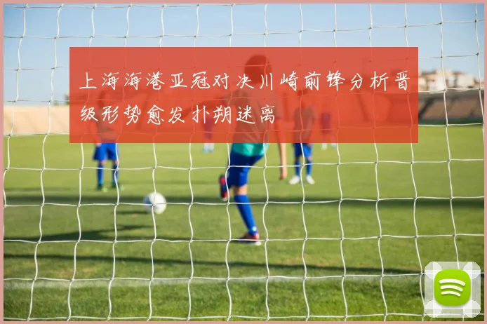 上海海港亚冠对决川崎前锋分析晋级形势愈发扑朔迷离