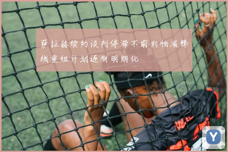萨拉赫续约谈判停滞不前利物浦锋线重组计划逐渐明朗化