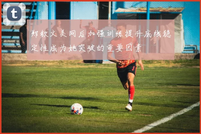 郑钦文美网后加强训练提升底线稳定性成为她突破的重要因素