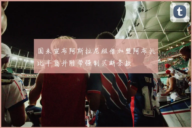 国米宣布阿斯拉尼租借加盟阿布扎比半岛并附带强制买断条款